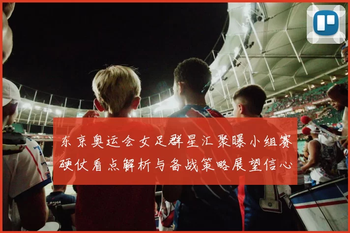 东京奥运会女足群星汇聚曝小组赛硬仗看点解析与备战策略展望信心