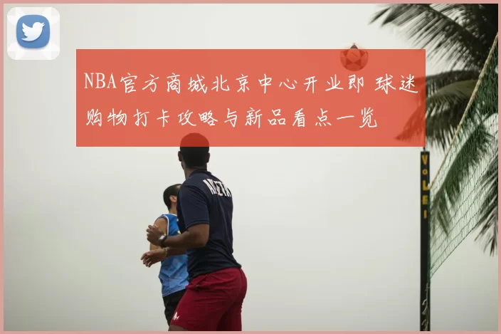 NBA官方商城北京中心开业即 球迷购物打卡攻略与新品看点一览
