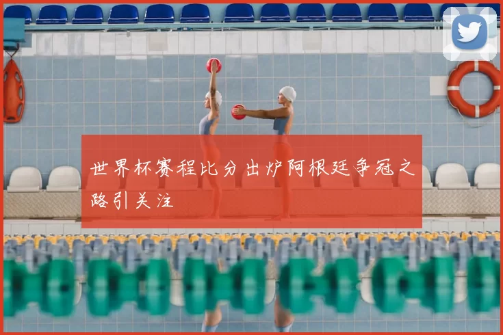 世界杯赛程比分出炉阿根廷争冠之路引关注