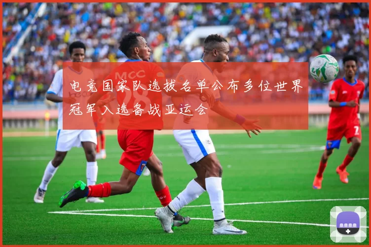 电竞国家队选拔名单公布多位世界冠军入选备战亚运会