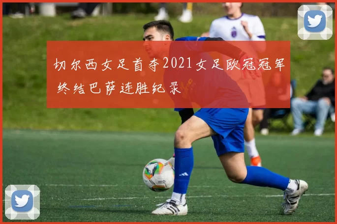 切尔西女足首夺2021女足欧冠冠军 终结巴萨连胜纪录