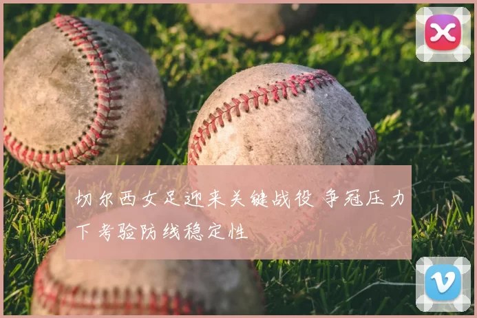 切尔西女足迎来关键战役 争冠压力下考验防线稳定性