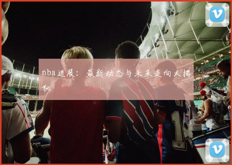 nba进展：最新动态与未来走向大揭秘