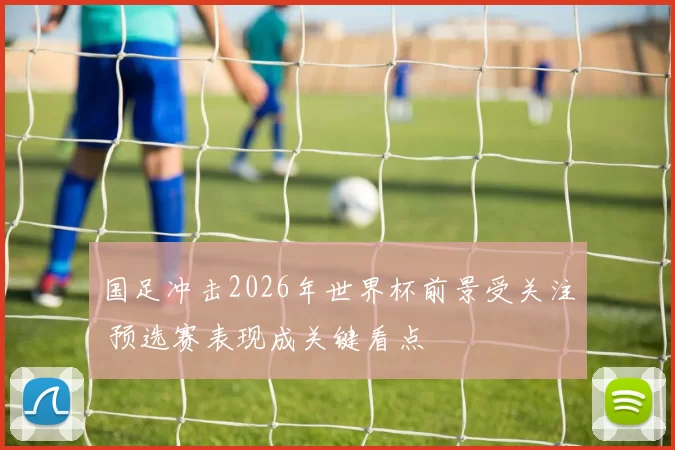 国足冲击2026年世界杯前景受关注 预选赛表现成关键看点