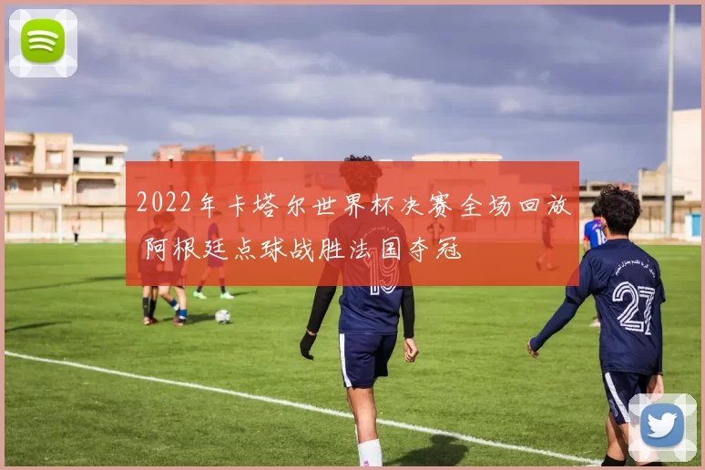 2022年卡塔尔世界杯决赛全场回放 阿根廷点球战胜法国夺冠